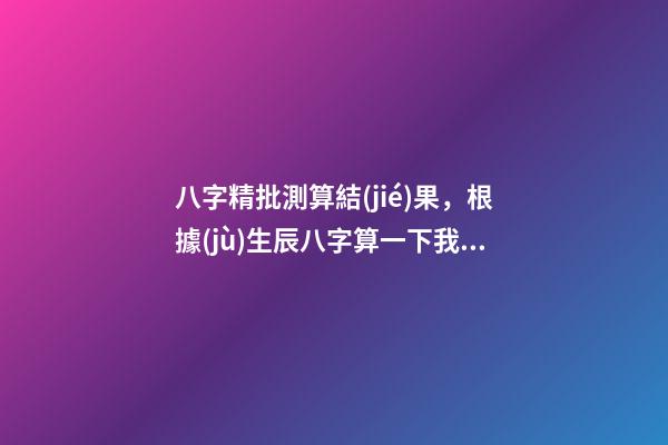 八字精批測算結(jié)果，根據(jù)生辰八字算一下我的命運 八字精批測算結(jié)果，請大師幫忙解釋一下這個八字命批測算結(jié)果的含義。